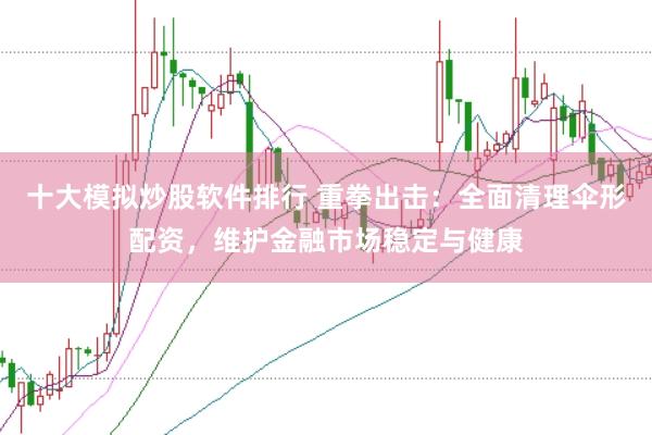十大模拟炒股软件排行 重拳出击：全面清理伞形配资，维护金融市场稳定与健康
