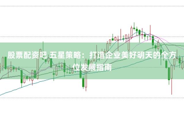 股票配资吧 五星策略：打造企业美好明天的全方位发展指南