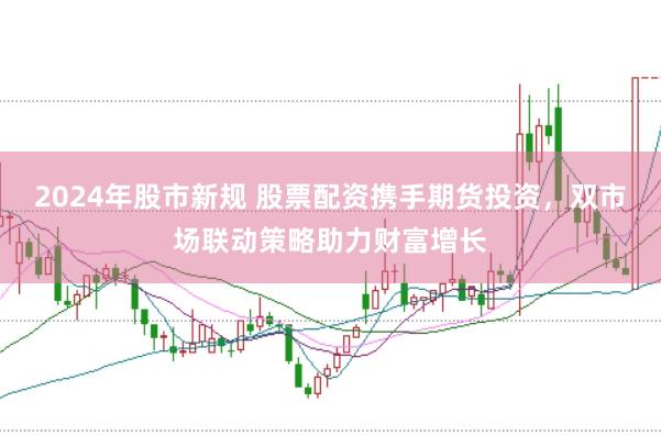 2024年股市新规 股票配资携手期货投资，双市场联动策略助力财富增长