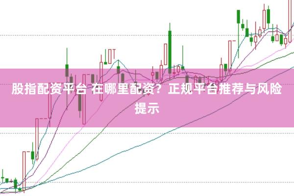 股指配资平台 在哪里配资？正规平台推荐与风险提示