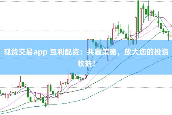 现货交易app 互利配资：共赢策略，放大您的投资收益！
