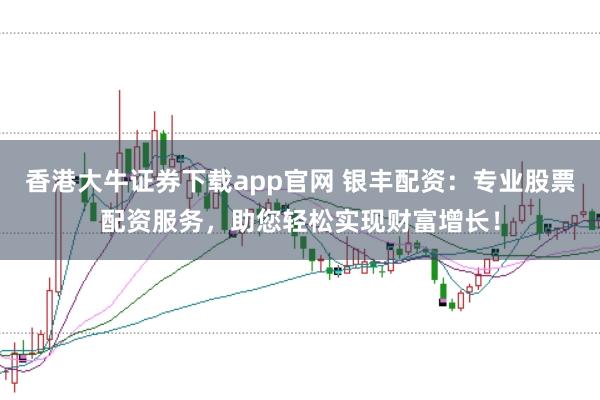 香港大牛证券下载app官网 银丰配资：专业股票配资服务，助您轻松实现财富增长！
