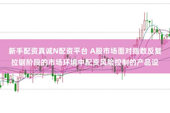 新手配资真诚N配资平台 A股市场面对指数反复拉锯阶段的市场环境中配资风险控制的产品设
