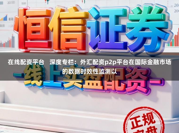 在线配资平台   深度专栏：外汇配资p2p平台在国际金融市场的数据时效性监测以