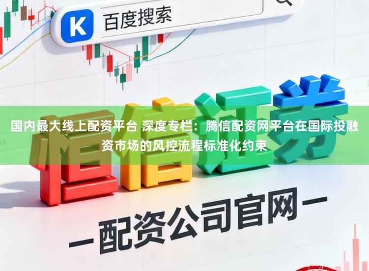 国内最大线上配资平台 深度专栏：腾信配资网平台在国际投融资市场的风控流程标准化约束