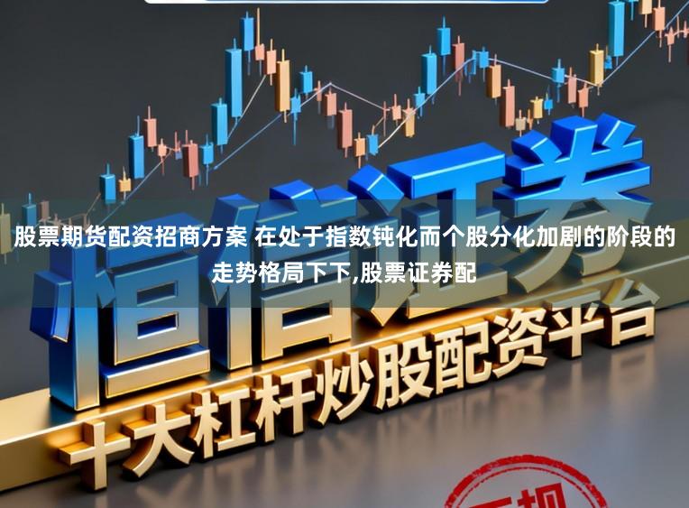 股票期货配资招商方案 在处于指数钝化而个股分化加剧的阶段的走势格局下下,股票证券配